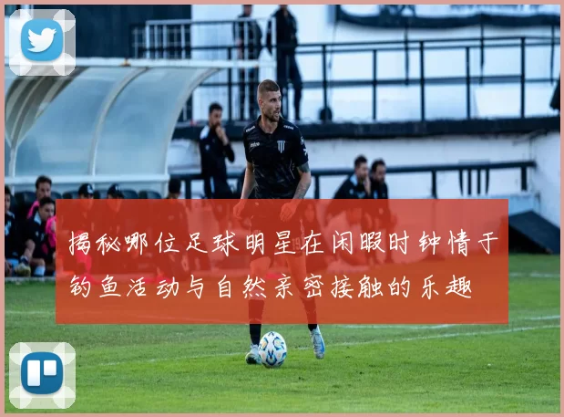 揭秘哪位足球明星在闲暇时钟情于钓鱼活动与自然亲密接触的乐趣