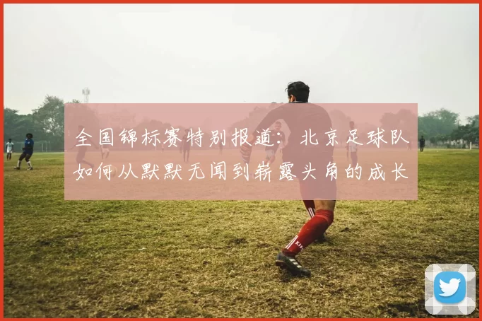 全国锦标赛特别报道：北京足球队如何从默默无闻到崭露头角的成长历程