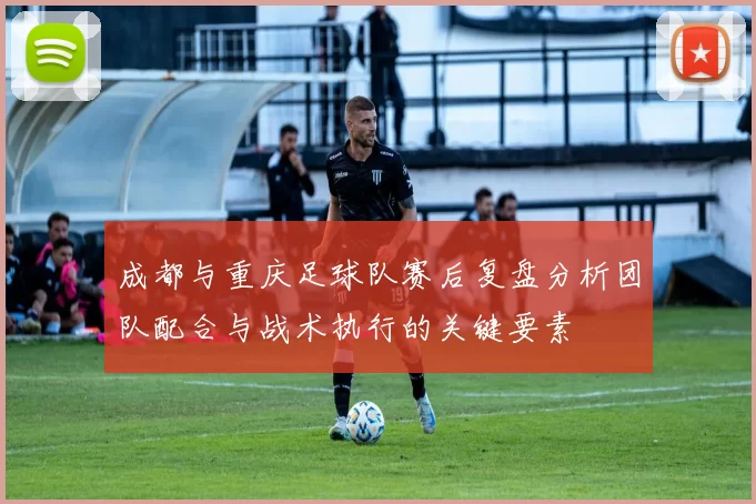 成都与重庆足球队赛后复盘分析团队配合与战术执行的关键要素