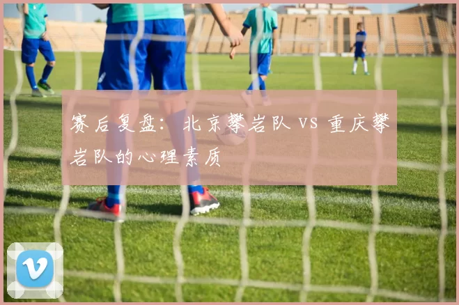 赛后复盘：北京攀岩队 vs 重庆攀岩队的心理素质