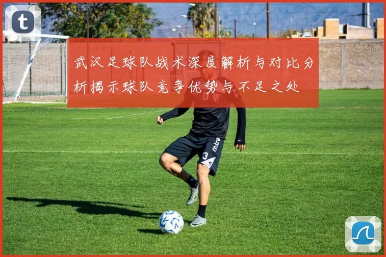武汉足球队战术深度解析与对比分析揭示球队竞争优势与不足之处