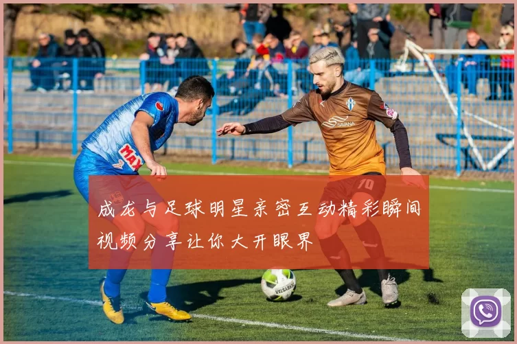 成龙与足球明星亲密互动精彩瞬间视频分享让你大开眼界