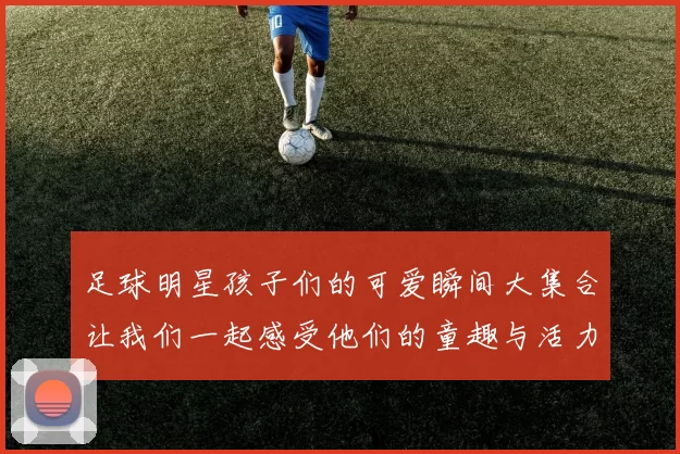 足球明星孩子们的可爱瞬间大集合让我们一起感受他们的童趣与活力
