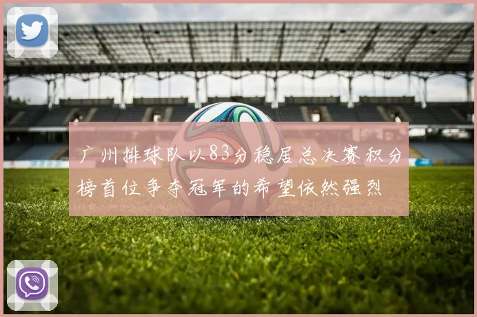 广州排球队以83分稳居总决赛积分榜首位争夺冠军的希望依然强烈