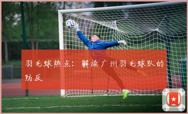 羽毛球热点：解读广州羽毛球队的防反