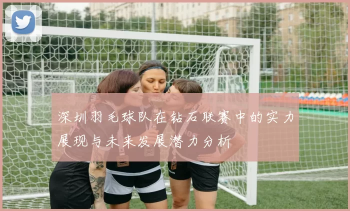深圳羽毛球队在钻石联赛中的实力展现与未来发展潜力分析