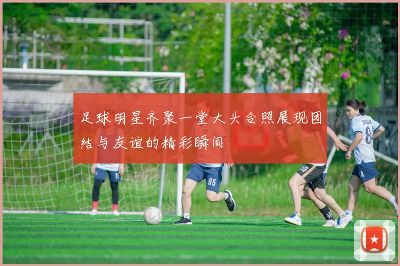 足球明星齐聚一堂大头合照展现团结与友谊的精彩瞬间