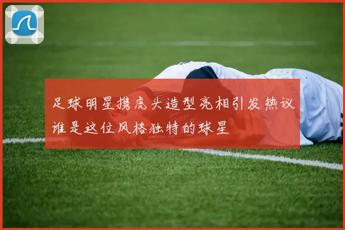 足球明星携虎头造型亮相引发热议谁是这位风格独特的球星