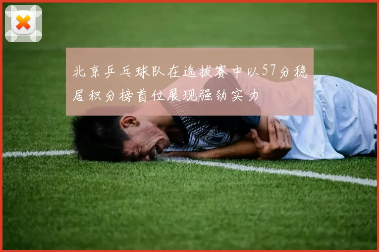 北京乒乓球队在选拔赛中以57分稳居积分榜首位展现强劲实力