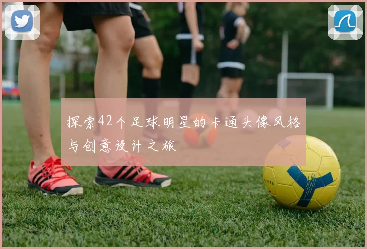 探索42个足球明星的卡通头像风格与创意设计之旅